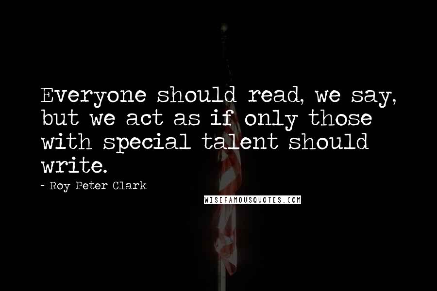 Roy Peter Clark Quotes: Everyone should read, we say, but we act as if only those with special talent should write.