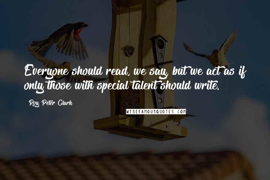 Roy Peter Clark Quotes: Everyone should read, we say, but we act as if only those with special talent should write.