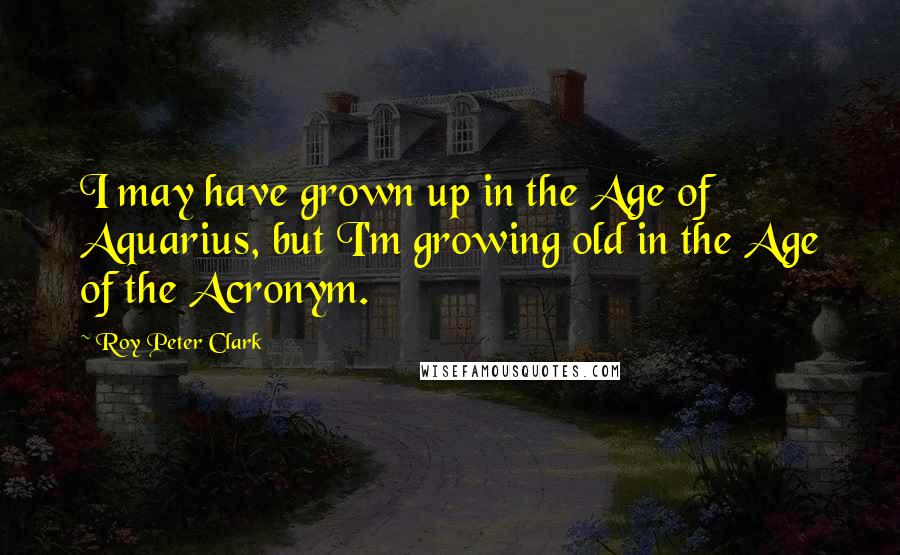 Roy Peter Clark Quotes: I may have grown up in the Age of Aquarius, but I'm growing old in the Age of the Acronym.