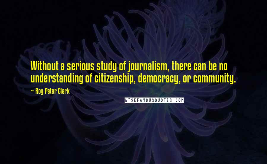 Roy Peter Clark Quotes: Without a serious study of journalism, there can be no understanding of citizenship, democracy, or community.