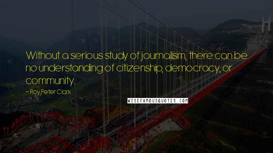 Roy Peter Clark Quotes: Without a serious study of journalism, there can be no understanding of citizenship, democracy, or community.