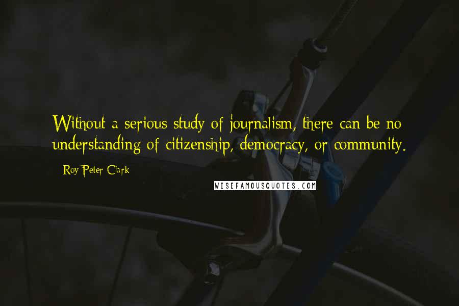 Roy Peter Clark Quotes: Without a serious study of journalism, there can be no understanding of citizenship, democracy, or community.