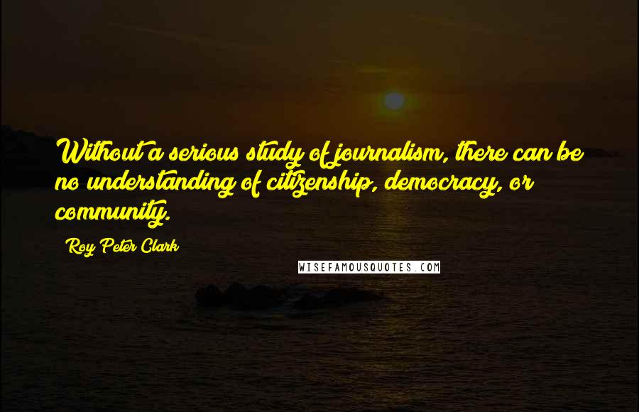 Roy Peter Clark Quotes: Without a serious study of journalism, there can be no understanding of citizenship, democracy, or community.