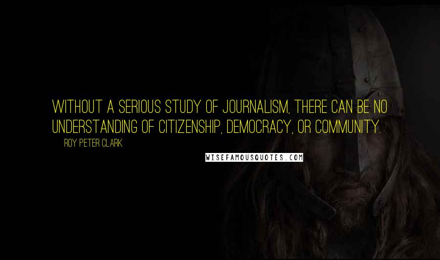 Roy Peter Clark Quotes: Without a serious study of journalism, there can be no understanding of citizenship, democracy, or community.