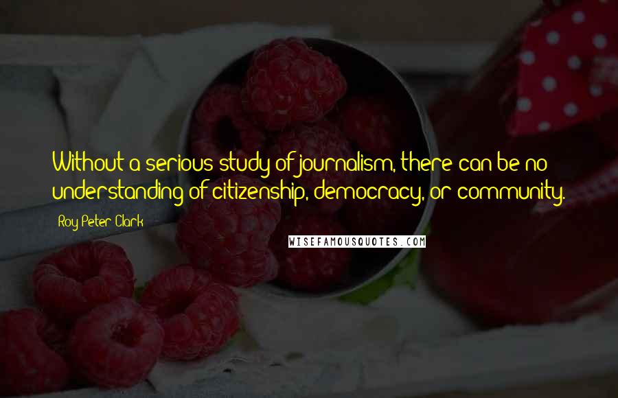 Roy Peter Clark Quotes: Without a serious study of journalism, there can be no understanding of citizenship, democracy, or community.