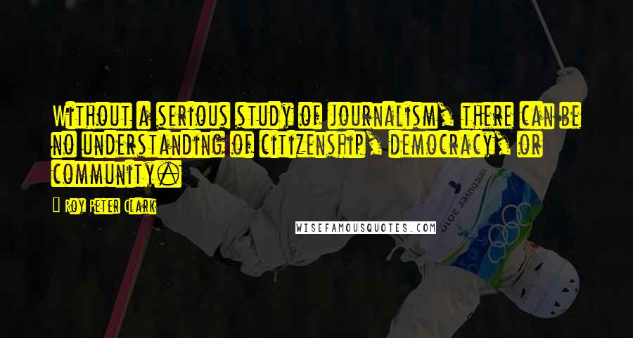 Roy Peter Clark Quotes: Without a serious study of journalism, there can be no understanding of citizenship, democracy, or community.