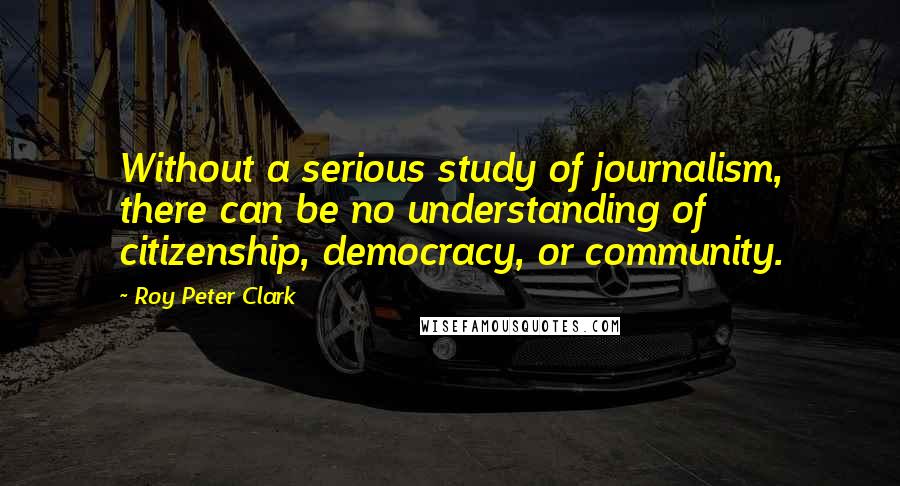 Roy Peter Clark Quotes: Without a serious study of journalism, there can be no understanding of citizenship, democracy, or community.