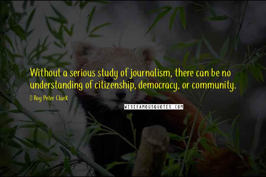 Roy Peter Clark Quotes: Without a serious study of journalism, there can be no understanding of citizenship, democracy, or community.