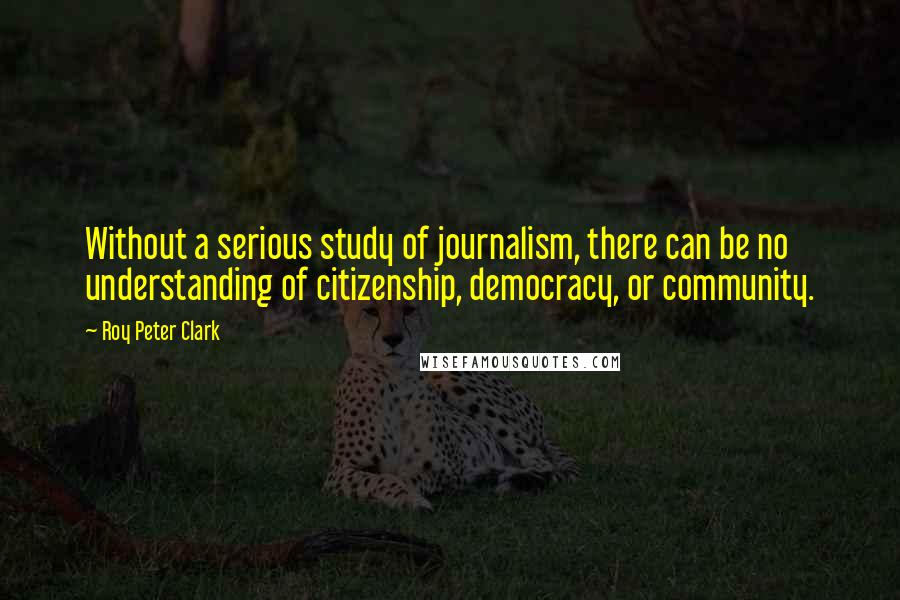 Roy Peter Clark Quotes: Without a serious study of journalism, there can be no understanding of citizenship, democracy, or community.