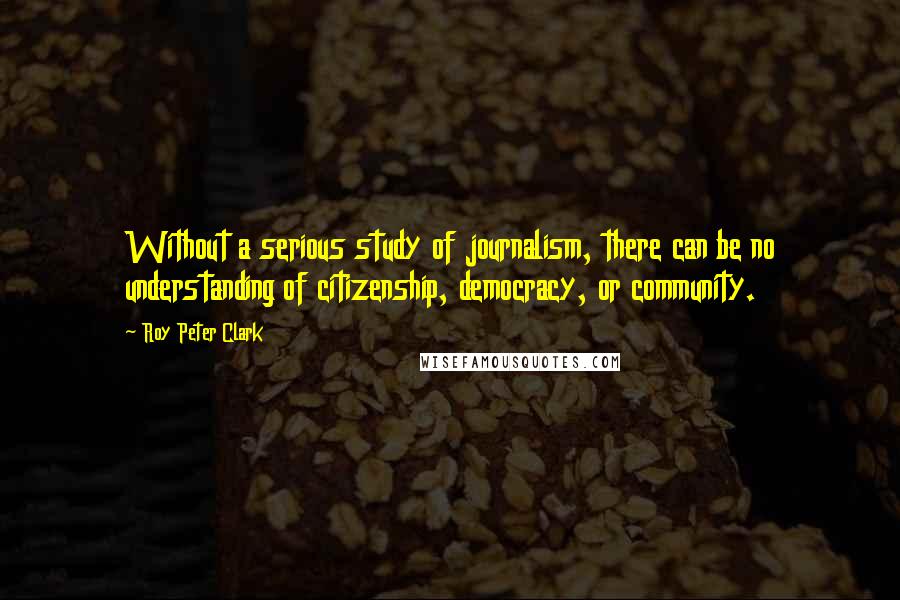 Roy Peter Clark Quotes: Without a serious study of journalism, there can be no understanding of citizenship, democracy, or community.