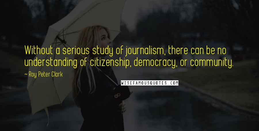 Roy Peter Clark Quotes: Without a serious study of journalism, there can be no understanding of citizenship, democracy, or community.