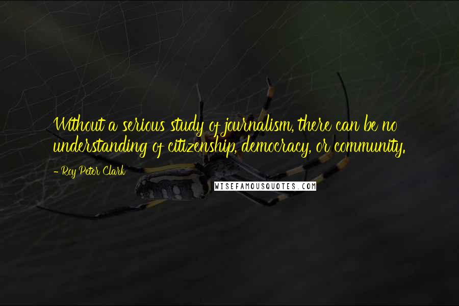 Roy Peter Clark Quotes: Without a serious study of journalism, there can be no understanding of citizenship, democracy, or community.