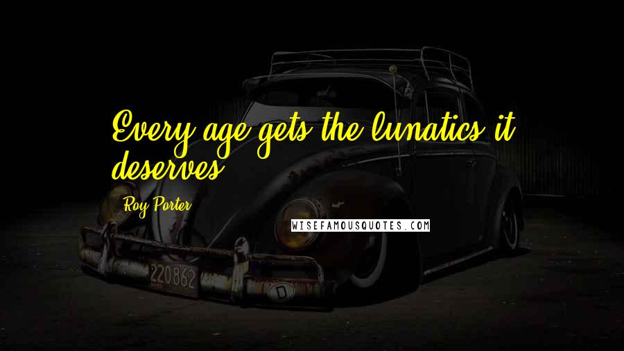 Roy Porter Quotes: Every age gets the lunatics it deserves.