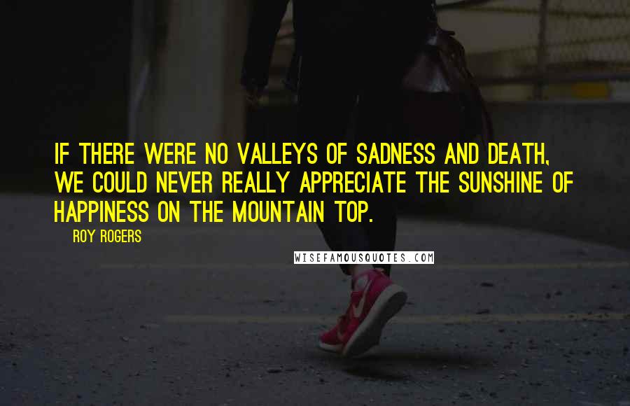 Roy Rogers Quotes: If there were no valleys of sadness and death, we could never really appreciate the sunshine of happiness on the mountain top.