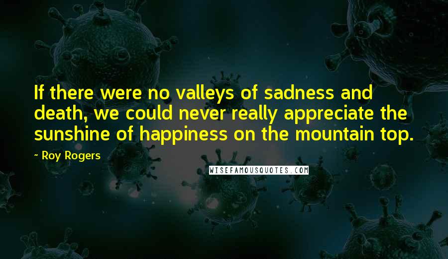 Roy Rogers Quotes: If there were no valleys of sadness and death, we could never really appreciate the sunshine of happiness on the mountain top.