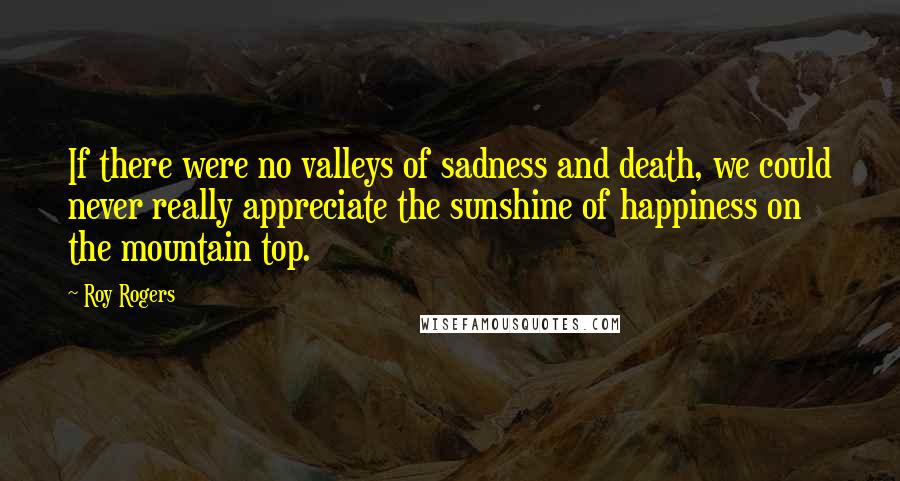 Roy Rogers Quotes: If there were no valleys of sadness and death, we could never really appreciate the sunshine of happiness on the mountain top.