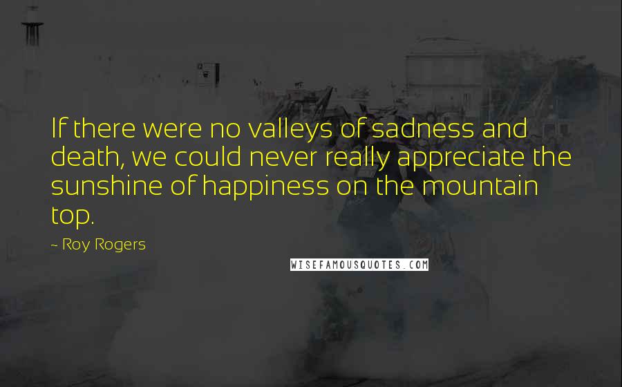 Roy Rogers Quotes: If there were no valleys of sadness and death, we could never really appreciate the sunshine of happiness on the mountain top.