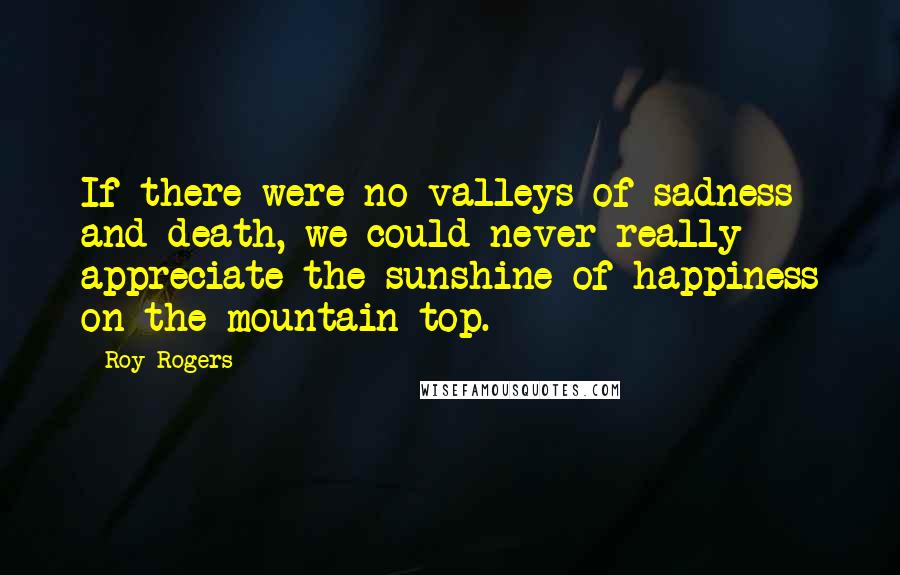Roy Rogers Quotes: If there were no valleys of sadness and death, we could never really appreciate the sunshine of happiness on the mountain top.