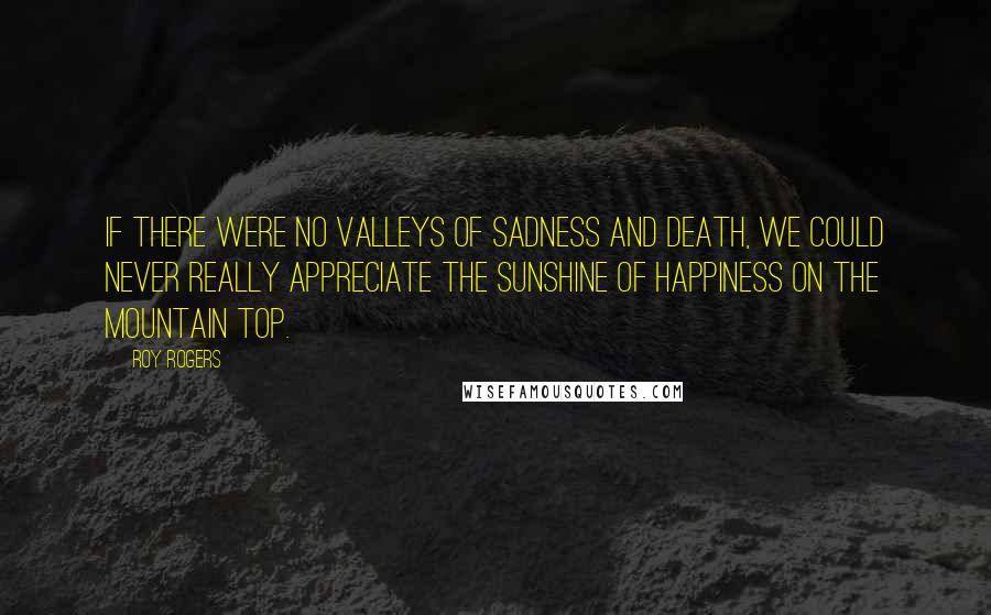 Roy Rogers Quotes: If there were no valleys of sadness and death, we could never really appreciate the sunshine of happiness on the mountain top.