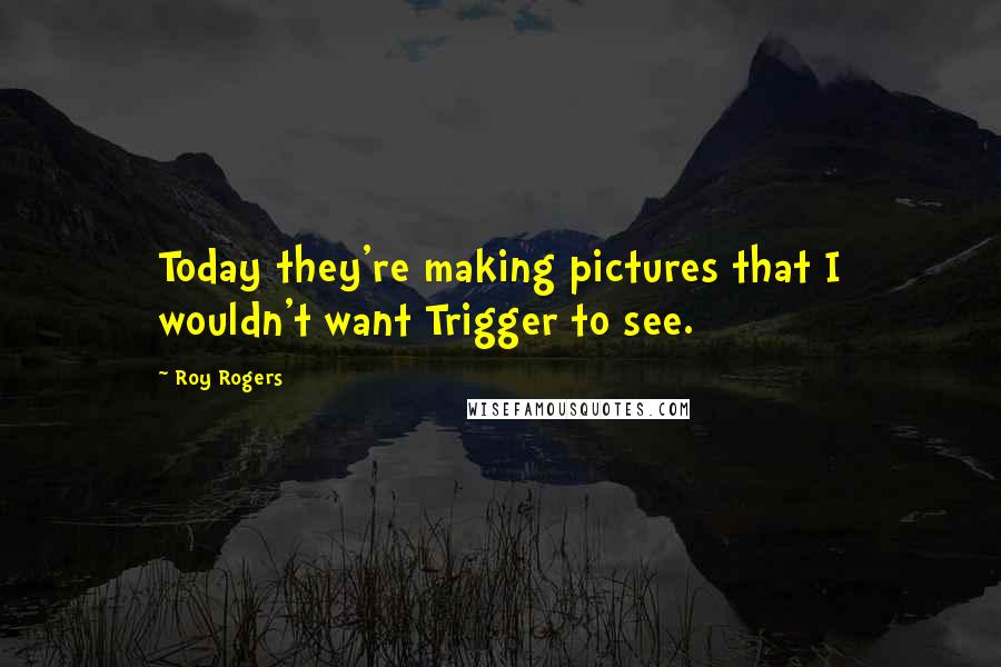 Roy Rogers Quotes: Today they're making pictures that I wouldn't want Trigger to see.