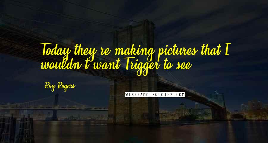 Roy Rogers Quotes: Today they're making pictures that I wouldn't want Trigger to see.