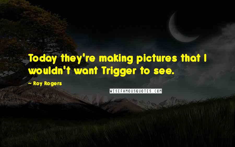 Roy Rogers Quotes: Today they're making pictures that I wouldn't want Trigger to see.