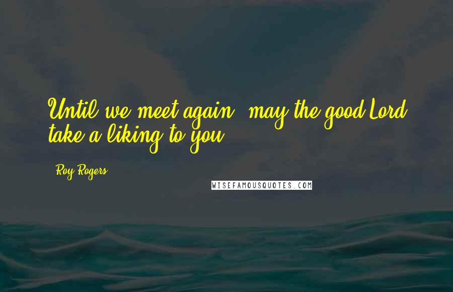 Roy Rogers Quotes: Until we meet again, may the good Lord take a liking to you.