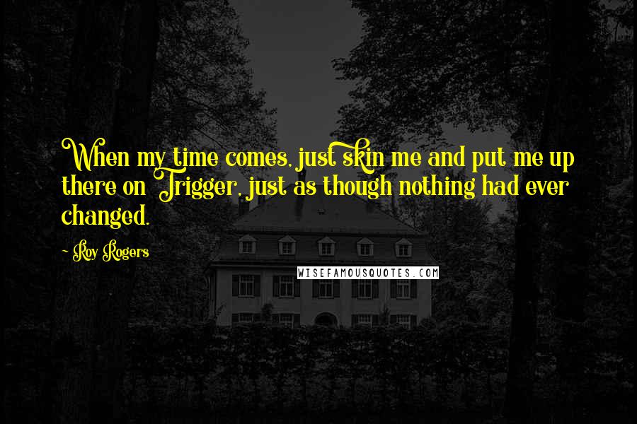 Roy Rogers Quotes: When my time comes, just skin me and put me up there on Trigger, just as though nothing had ever changed.