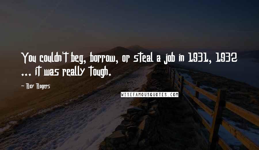 Roy Rogers Quotes: You couldn't beg, borrow, or steal a job in 1931, 1932 ... it was really tough.