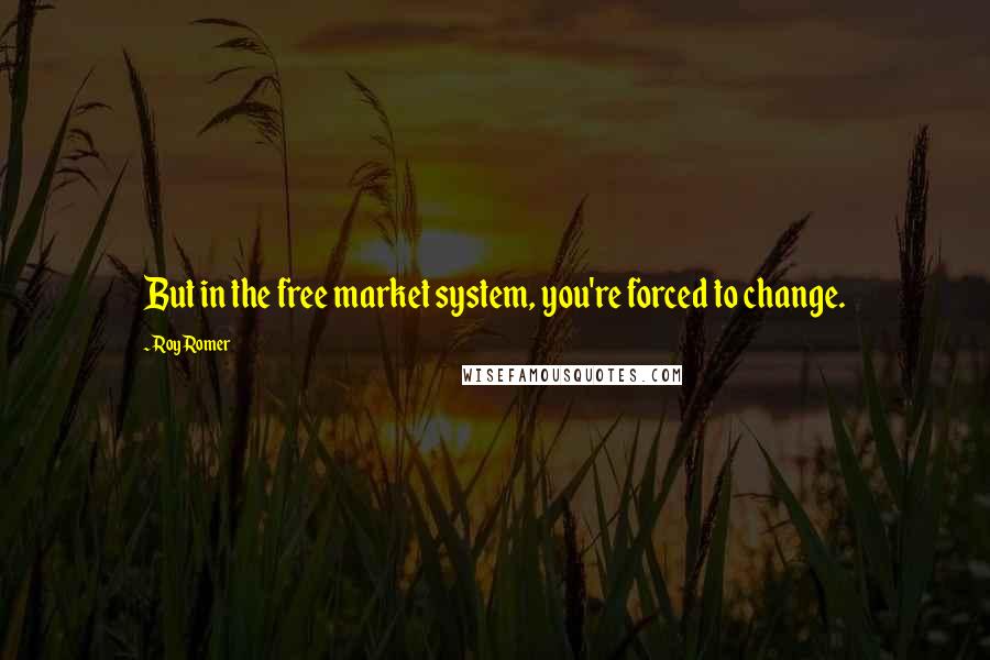 Roy Romer Quotes: But in the free market system, you're forced to change.