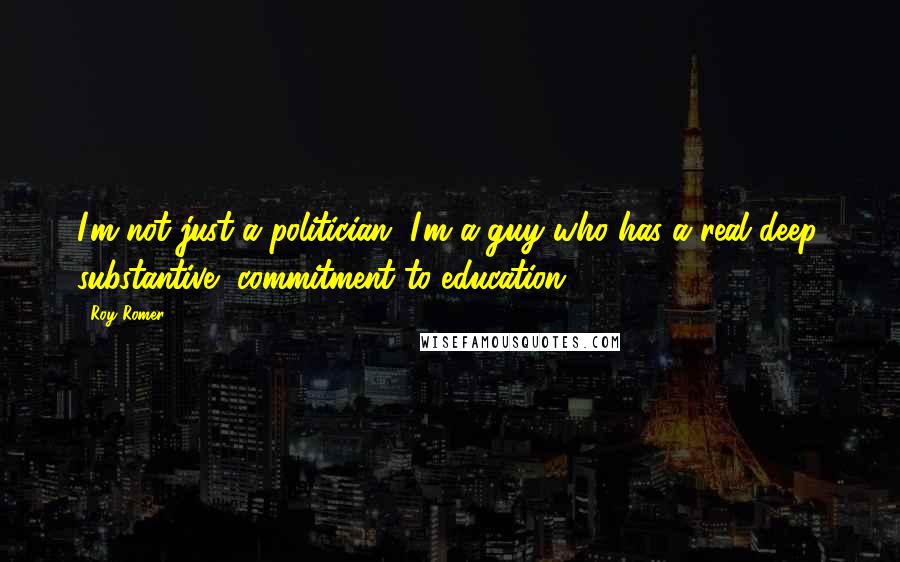 Roy Romer Quotes: I'm not just a politician, I'm a guy who has a real deep, substantive, commitment to education.