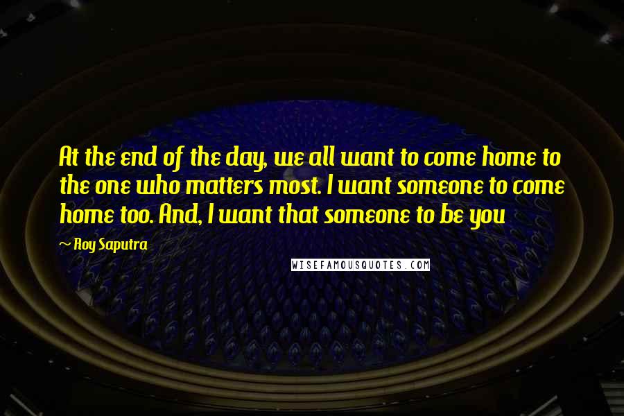 Roy Saputra Quotes: At the end of the day, we all want to come home to the one who matters most. I want someone to come home too. And, I want that someone to be you