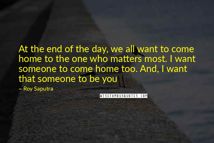 Roy Saputra Quotes: At the end of the day, we all want to come home to the one who matters most. I want someone to come home too. And, I want that someone to be you