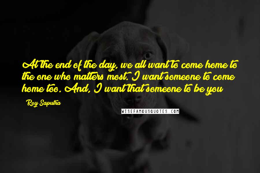 Roy Saputra Quotes: At the end of the day, we all want to come home to the one who matters most. I want someone to come home too. And, I want that someone to be you