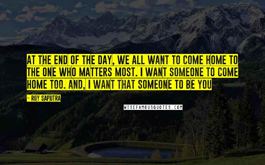 Roy Saputra Quotes: At the end of the day, we all want to come home to the one who matters most. I want someone to come home too. And, I want that someone to be you