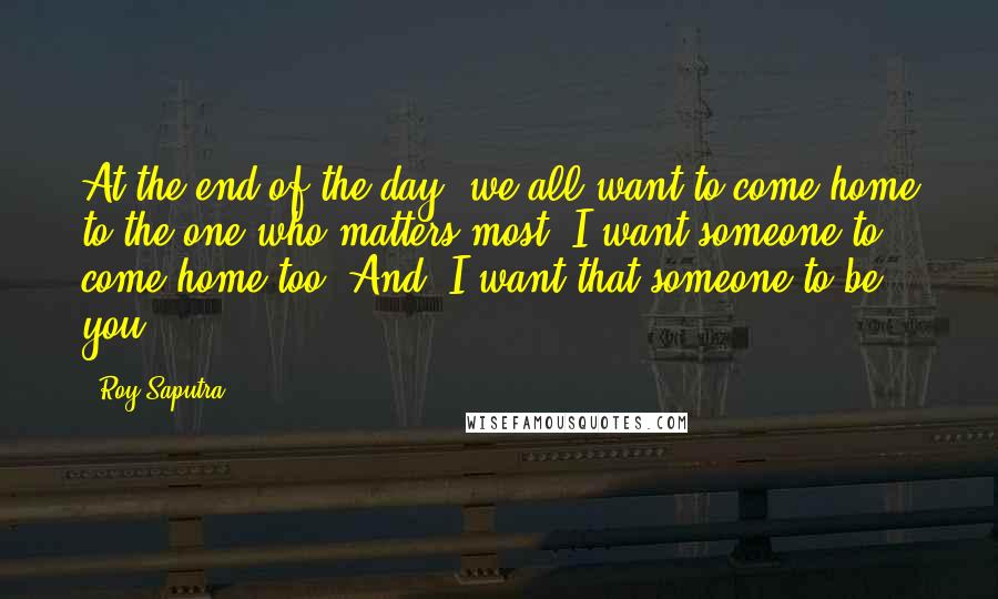 Roy Saputra Quotes: At the end of the day, we all want to come home to the one who matters most. I want someone to come home too. And, I want that someone to be you