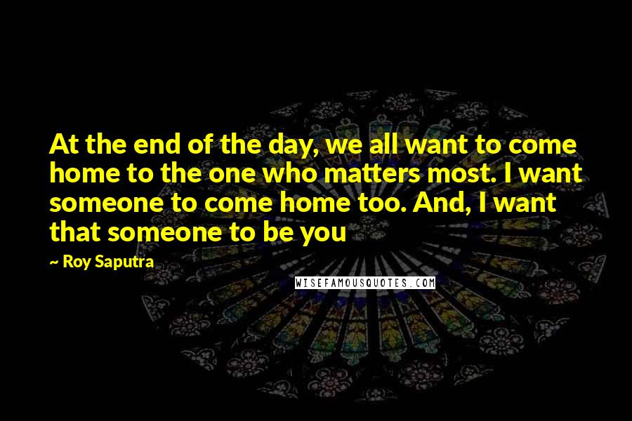 Roy Saputra Quotes: At the end of the day, we all want to come home to the one who matters most. I want someone to come home too. And, I want that someone to be you