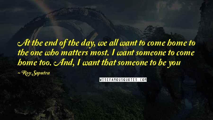 Roy Saputra Quotes: At the end of the day, we all want to come home to the one who matters most. I want someone to come home too. And, I want that someone to be you