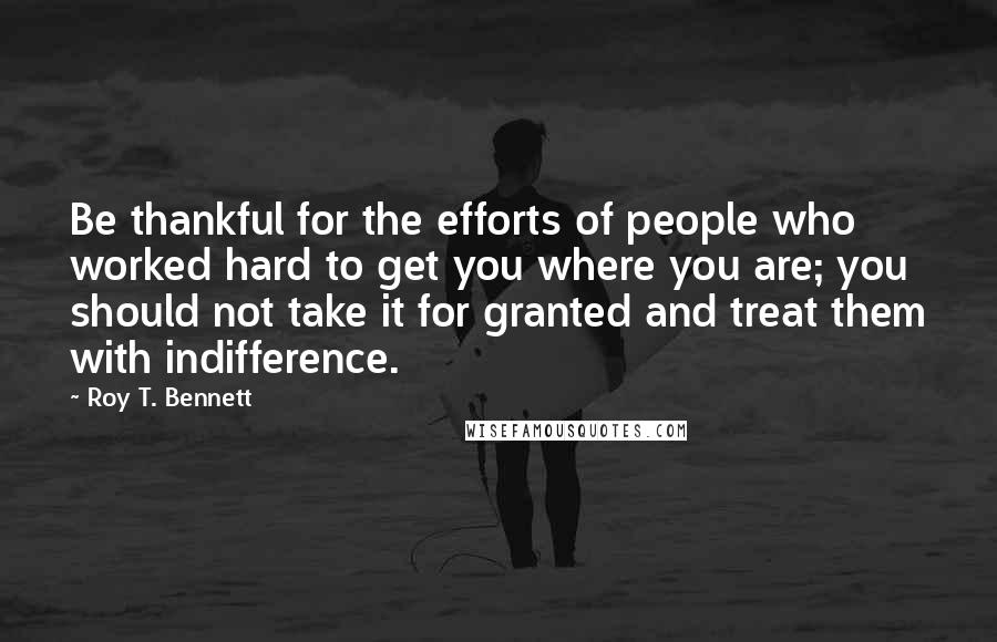 Roy T. Bennett Quotes: Be thankful for the efforts of people who worked hard to get you where you are; you should not take it for granted and treat them with indifference.