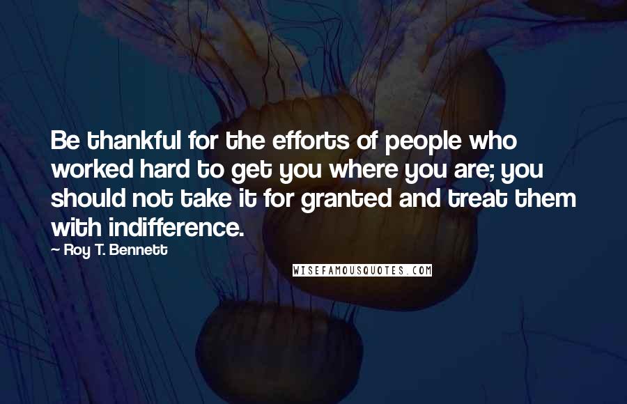 Roy T. Bennett Quotes: Be thankful for the efforts of people who worked hard to get you where you are; you should not take it for granted and treat them with indifference.