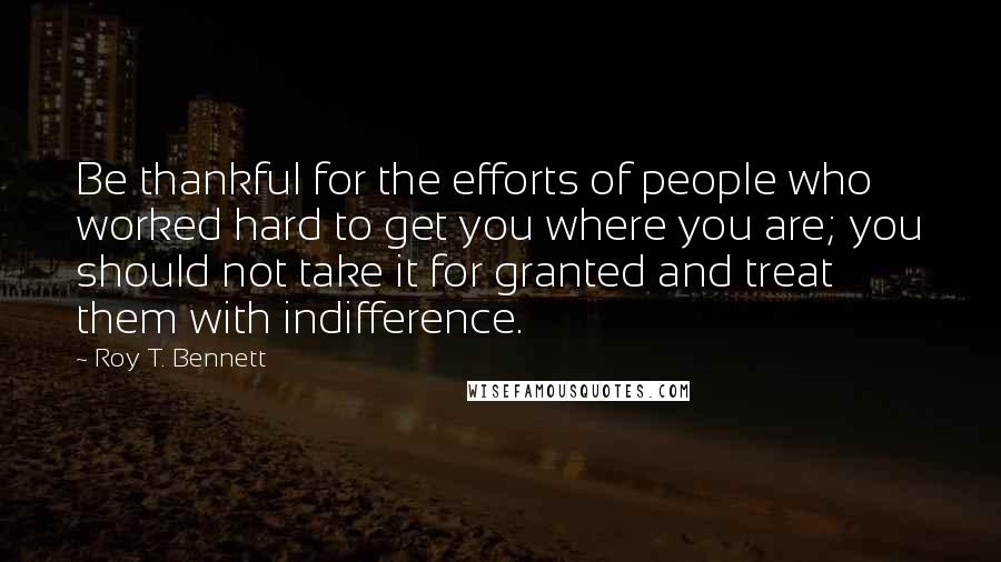 Roy T. Bennett Quotes: Be thankful for the efforts of people who worked hard to get you where you are; you should not take it for granted and treat them with indifference.