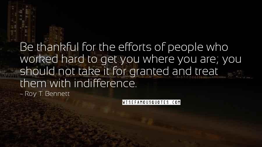 Roy T. Bennett Quotes: Be thankful for the efforts of people who worked hard to get you where you are; you should not take it for granted and treat them with indifference.