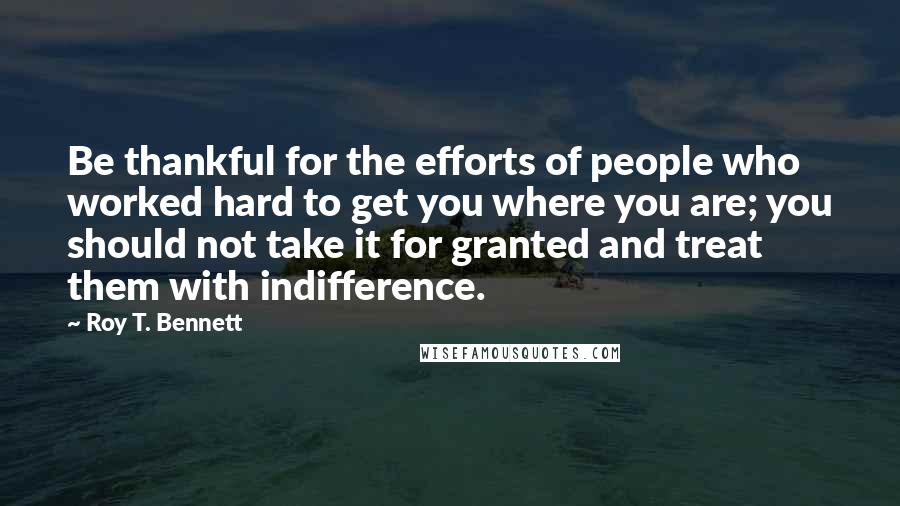 Roy T. Bennett Quotes: Be thankful for the efforts of people who worked hard to get you where you are; you should not take it for granted and treat them with indifference.