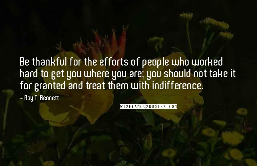 Roy T. Bennett Quotes: Be thankful for the efforts of people who worked hard to get you where you are; you should not take it for granted and treat them with indifference.