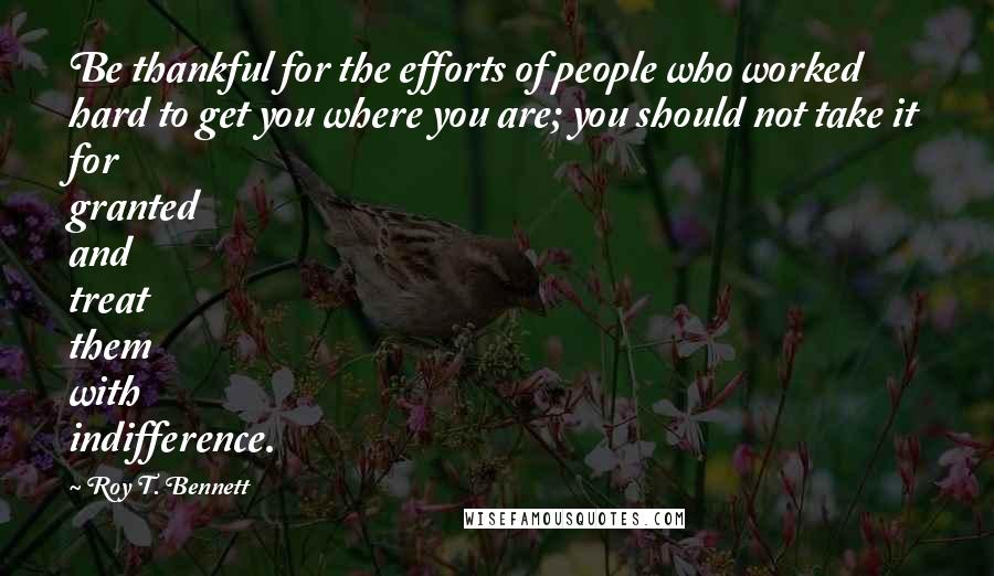 Roy T. Bennett Quotes: Be thankful for the efforts of people who worked hard to get you where you are; you should not take it for granted and treat them with indifference.