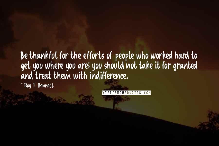 Roy T. Bennett Quotes: Be thankful for the efforts of people who worked hard to get you where you are; you should not take it for granted and treat them with indifference.