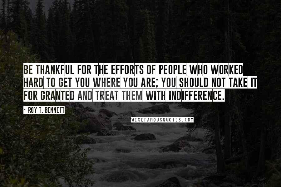 Roy T. Bennett Quotes: Be thankful for the efforts of people who worked hard to get you where you are; you should not take it for granted and treat them with indifference.