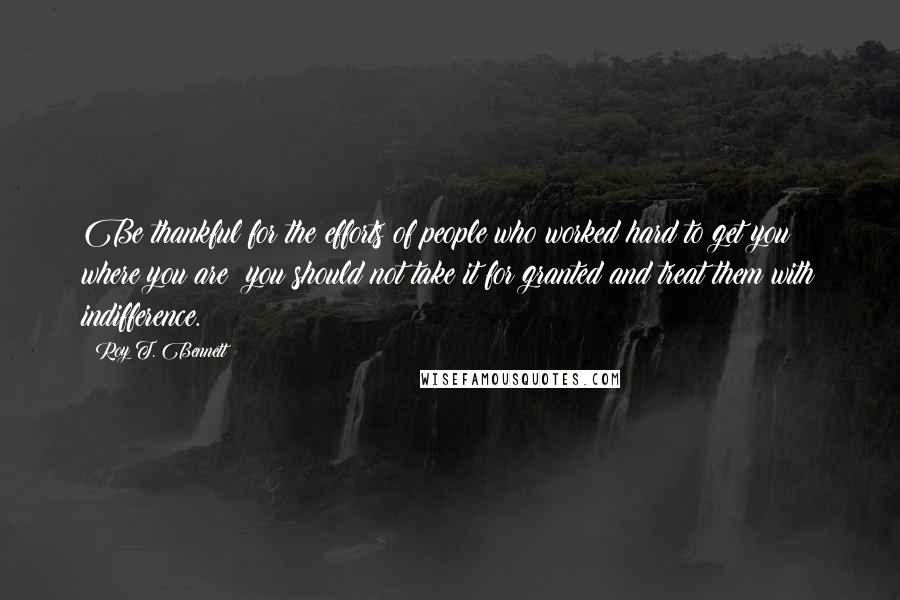 Roy T. Bennett Quotes: Be thankful for the efforts of people who worked hard to get you where you are; you should not take it for granted and treat them with indifference.