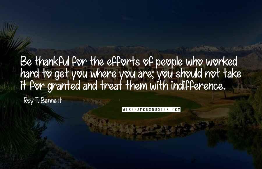 Roy T. Bennett Quotes: Be thankful for the efforts of people who worked hard to get you where you are; you should not take it for granted and treat them with indifference.