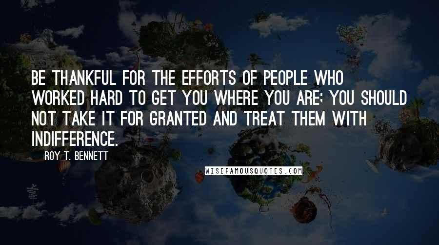 Roy T. Bennett Quotes: Be thankful for the efforts of people who worked hard to get you where you are; you should not take it for granted and treat them with indifference.